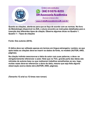 Quanto as citações, atente-se para que as faça de acordo com as normas. No livro
de Metodologia disponível no AVA, o aluno encontra as instruções detalhadas para a
inserção dos diferentes tipos de citação. Observe algumas dicas no Quadro 1.
Quadro 1 – Tipos de citações
Fonte: Dos autores (2016).
O itálico deve ser utilizado apenas em termos em língua estrangeira. Lembre- se que
após todas as citações deve-se inserir os dados da fonte, no modelo (AUTOR, ANO,
páginas).
Na citação indireta reescreve-se a ideia do autor com suas palavras, e deve- se
obrigatoriamente referenciar o autor. Note que no TCC, grande parte das ideias são
retiradas de autores base ou que realizaram trabalhos semelhantes ao seu, logo,
muitas vezes deve-se referenciar o dono da ideia, mesmo que seja feita alguma
observação acerca desta obra (AUTOR, ANO, páginas).
(Tamanho 12 arial ou 12 times new roman)
 