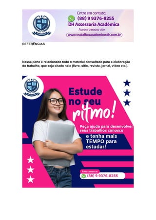 REFERÊNCIAS
Nessa parte é relacionado todo o material consultado para a elaboração
do trabalho, que seja citado nele (livro, sítio, revista, jornal, vídeo etc.).
 