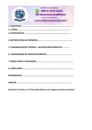 3. OBJETIVOS ....................................................................................................
3.1 GERAL .....................................................................................................
3.2 ESPECÍFICOS..........................................................................................
4. METODOLOGIA DA PESQUISA....................................................................
5. FUNDAMENTAÇÃO TEÓRICA – REVISÃO BIBLIOGRÁFICA................
6. CRONOGRAMA DE DESENVOLVIMENTO...................................................
7. RESULTADOS E DISCUSSÃO........................................................................
8. CONCLUSÃO...................................................................................................
REFERÊNCIAS ...................................................................................................
ANEXOS ..........................................................................................................
(Tamanho 12 arial ou 12 Times New Roman, em negrito somente os títulos)
 