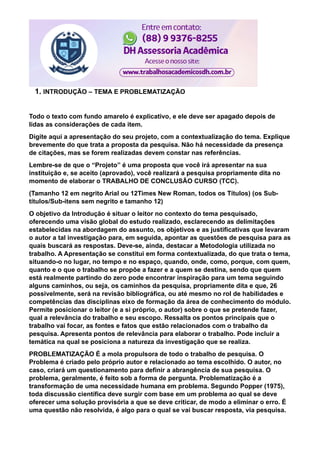 1. INTRODUÇÃO – TEMA E PROBLEMATIZAÇÃO
Todo o texto com fundo amarelo é explicativo, e ele deve ser apagado depois de
lidas as considerações de cada item.
Digite aqui a apresentação do seu projeto, com a contextualização do tema. Explique
brevemente do que trata a proposta da pesquisa. Não há necessidade da presença
de citações, mas se forem realizadas devem constar nas referências.
Lembre-se de que o “Projeto” é uma proposta que você irá apresentar na sua
instituição e, se aceito (aprovado), você realizará a pesquisa propriamente dita no
momento de elaborar o TRABALHO DE CONCLUSÃO CURSO (TCC).
(Tamanho 12 em negrito Arial ou 12Times New Roman, todos os Títulos) (os Sub-
títulos/Sub-itens sem negrito e tamanho 12)
O objetivo da Introdução é situar o leitor no contexto do tema pesquisado,
oferecendo uma visão global do estudo realizado, esclarecendo as delimitações
estabelecidas na abordagem do assunto, os objetivos e as justificativas que levaram
o autor a tal investigação para, em seguida, apontar as questões de pesquisa para as
quais buscará as respostas. Deve-se, ainda, destacar a Metodologia utilizada no
trabalho. A Apresentação se constitui em forma contextualizada, do que trata o tema,
situando-o no lugar, no tempo e no espaço, quando, onde, como, porque, com quem,
quanto e o que o trabalho se propõe a fazer e a quem se destina, sendo que quem
está realmente partindo do zero pode encontrar inspiração para um tema seguindo
alguns caminhos, ou seja, os caminhos da pesquisa, propriamente dita e que, 26
possivelmente, será na revisão bibliográfica, ou até mesmo no rol de habilidades e
competências das disciplinas eixo de formação da área de conhecimento do módulo.
Permite posicionar o leitor (e a si próprio, o autor) sobre o que se pretende fazer,
qual a relevância do trabalho e seu escopo. Ressalta os pontos principais que o
trabalho vai focar, as fontes e fatos que estão relacionados com o trabalho da
pesquisa. Apresenta pontos de relevância para elaborar o trabalho. Pode incluir a
temática na qual se posiciona a natureza da investigação que se realiza.
PROBLEMATIZAÇÃO É a mola propulsora de todo o trabalho de pesquisa. O
Problema é criado pelo próprio autor e relacionado ao tema escolhido. O autor, no
caso, criará um questionamento para definir a abrangência de sua pesquisa. O
problema, geralmente, é feito sob a forma de pergunta. Problematização é a
transformação de uma necessidade humana em problema. Segundo Popper (1975),
toda discussão científica deve surgir com base em um problema ao qual se deve
oferecer uma solução provisória a que se deve criticar, de modo a eliminar o erro. É
uma questão não resolvida, é algo para o qual se vai buscar resposta, via pesquisa.
 