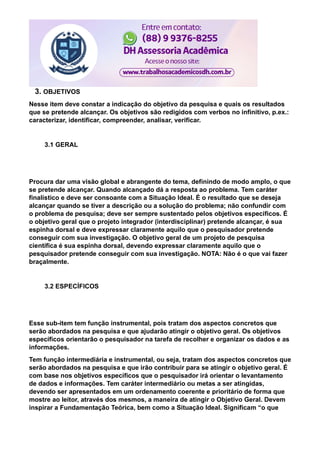 3. OBJETIVOS
Nesse item deve constar a indicação do objetivo da pesquisa e quais os resultados
que se pretende alcançar. Os objetivos são redigidos com verbos no infinitivo, p.ex.:
caracterizar, identificar, compreender, analisar, verificar.
3.1 GERAL
Procura dar uma visão global e abrangente do tema, definindo de modo amplo, o que
se pretende alcançar. Quando alcançado dá a resposta ao problema. Tem caráter
finalístico e deve ser consoante com a Situação Ideal. É o resultado que se deseja
alcançar quando se tiver a descrição ou a solução do problema; não confundir com
o problema de pesquisa; deve ser sempre sustentado pelos objetivos específicos. É
o objetivo geral que o projeto integrador (interdisciplinar) pretende alcançar, é sua
espinha dorsal e deve expressar claramente aquilo que o pesquisador pretende
conseguir com sua investigação. O objetivo geral de um projeto de pesquisa
científica é sua espinha dorsal, devendo expressar claramente aquilo que o
pesquisador pretende conseguir com sua investigação. NOTA: Não é o que vai fazer
braçalmente.
3.2 ESPECÍFICOS
Esse sub-item tem função instrumental, pois tratam dos aspectos concretos que
serão abordados na pesquisa e que ajudarão atingir o objetivo geral. Os objetivos
específicos orientarão o pesquisador na tarefa de recolher e organizar os dados e as
informações.
Tem função intermediária e instrumental, ou seja, tratam dos aspectos concretos que
serão abordados na pesquisa e que irão contribuir para se atingir o objetivo geral. É
com base nos objetivos específicos que o pesquisador irá orientar o levantamento
de dados e informações. Tem caráter intermediário ou metas a ser atingidas,
devendo ser apresentados em um ordenamento coerente e prioritário de forma que
mostre ao leitor, através dos mesmos, a maneira de atingir o Objetivo Geral. Devem
inspirar a Fundamentação Teórica, bem como a Situação Ideal. Significam “o que
 
