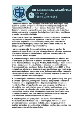 - descrever medidas para proteção ou minimização de qualquer risco
eventual. Quando apropriado, descrever medidas para assegurar os
necessários cuidados à saúde, no caso de danos aos indivíduos.
Descrever também os procedimentos para monitoramento da coleta de
dados para prover a segurança dos indivíduos, incluindo as medidas de
proteção e a confidencialidade;
- descrever os benefícios da pesquisa, algum tipo de ganho proveniente
da participação na pesquisa; aquilo que se espera aprender com a
realização da pesquisa: conhecimento gerado; valor atribuído aos
possíveis resultados por participantes, comunidade, instituição de
pesquisa, patrocinadores e pesquisadores;
- apresentar previsão de ressarcimento de gastos aos sujeitos da
pesquisa. A importância referente não poderá ser de tal monta que possa
interferir na autonomia da decisão do indivíduo ou responsável de
participar ou não da pesquisa.
A parte metodológica do trabalho diz como será realizada a busca das
informações que serviram de base de sustentação à argumentação em
torno dos resultados da pesquisa (Martins, 1998). Ou seja, é neste espaço
onde o pesquisador descreve todos os passos e procedimentos que
foram necessários à coleta dos dados. Segundo Dencker (2001, p. 85), a
metodologia relaciona-se diretamente com os objetivos, pois é nela onde
se descreve todos os passos que foram dados para atingi-los. “A escolha
da metodologia adequada irá variar conforme os objetivos da pesquisa e
o problema que está sedo investigado”.
A sua descrição é importante, tanto para o aluno (pesquisador), pois guia-
o em todo o percurso, como para o leitor que compreende como foram
realizados todos os procedimentos da pesquisa para se chegar aos
resultados. Mas, principalmente, para uma pesquisa científica, ela é
obrigatória, pois a ciência tem como princípio a publicação de seus
procedimentos e a validação, não só dos resultados, mas também da
metodologia seguida, e isto é feito pela comunidade científica formada
por especialistas da área, que precisam conhecer todos os passos e
procedimentos que foram aplicados na pesquisa.
A metodologia da pesquisa precisa ser escrita apresentando e
fundamentando detalhadamente as informações. Para isso, o aluno
precisa recorrer aos autores de metodologia da pesquisa, a fim de
explicar conceitos, procedimentos, métodos e técnicas de pesquisa, nos
seguintes pontos relacionados abaixo:
 