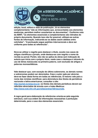 edição, local, editora e data de publicação. Já os elementos
complementares “são as informações que, acrescentadas aos elementos
essências, permitem melhor caracterizar os documentos”. Conforme nota
da ABNT, “os elementos essenciais e complementares são retirados do
próprio documento. Quando isso não for possível, utilizam-se outras
fontes de informação, indicando-se os dados assim obtidos entre
colchetes”. “A pontuação segue padrões internacionais e deve ser
uniforme para todas as referências”.
Deve-se utilizar o negrito para destacar o título, exceto nos casos de
artigos científicos e jornais, onde destaca-se com negrito o nome da
revista ou jornal. Porém, isto não se aplica às obras sem indicação de
autoria que inicia com o próprio título, neste caso o destaque é através do
uso de letras maiúsculas na primeira palavra, com exclusão de artigos e
palavras monossilábicas.
Vale destacar que, com exceção do último sobrenome, os demais nomes
e sobrenomes podem ser abreviados. Caso o autor opte por abreviar,
deve-se fazer desta forma em todas as referências. O mesmo vale para o
nome das revistas científicas: para abreviatura dos títulos de periódicos
nacionais e latino-americanos, consultar o site:
http://portal.revistas.bvs.br; os títulos dos demais periódicos devem ser
referidos abreviados de acordo com o Index Medicus:
http://www.ncbi.nlm.nih.gov/sites/entrez?db=journals.
A regra geral para elaboração de referências orienta-se pela seguinte
estrutura, com sua ordem de informações necessárias e pontuação
determinada, para o caso dos elementos essenciais:
 