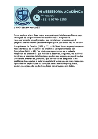 3 HIPÓTESE DA PESQUISA
Nesta seção o aluno deve traçar a resposta provisória ao problema, com
intenções de ser posteriormente demonstrada. A hipótese é
necessariamente uma afirmação, que consiste em uma resposta à
pergunta definida como problema de pesquisa, que ainda não foi testada.
Nas palavras de Dencker (2001, p. 72), a hipótese é uma suposição que se
faz na tentativa de responder ao problema. Complementadas por
Gonçalves (2003, p. 42), “as hipóteses representam as prováveis
respostas ao problema”, que motivou a pesquisa. Seguindo, diz a autora:
terminada a pesquisa, tais hipóteses podem ser negadas ou confirmadas.
Dessa fala, entende-se, portanto, que ao colocar as perguntas lá no
problema de pesquisa, o autor do projeto já tenha uma ou mais respostas,
figuradas em explicações ou soluções para a realidade pesquisada,
porém, não dispondo ainda de certezas comprovadas em dados.
 