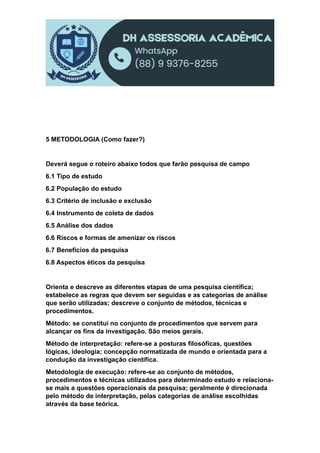 5 METODOLOGIA (Como fazer?)
Deverá segue o roteiro abaixo todos que farão pesquisa de campo
6.1 Tipo de estudo
6.2 População do estudo
6.3 Critério de inclusão e exclusão
6.4 Instrumento de coleta de dados
6.5 Análise dos dados
6.6 Riscos e formas de amenizar os riscos
6.7 Benefícios da pesquisa
6.8 Aspectos éticos da pesquisa
Orienta e descreve as diferentes etapas de uma pesquisa científica;
estabelece as regras que devem ser seguidas e as categorias de análise
que serão utilizadas; descreve o conjunto de métodos, técnicas e
procedimentos.
Método: se constitui no conjunto de procedimentos que servem para
alcançar os fins da investigação. São meios gerais.
Método de interpretação: refere-se a posturas filosóficas, questões
lógicas, ideologia; concepção normatizada de mundo e orientada para a
condução da investigação científica.
Metodologia de execução: refere-se ao conjunto de métodos,
procedimentos e técnicas utilizados para determinado estudo e relaciona-
se mais a questões operacionais da pesquisa; geralmente é direcionada
pelo método de interpretação, pelas categorias de análise escolhidas
através da base teórica.
 
