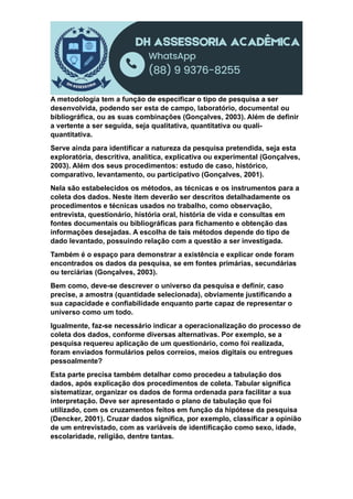 A metodologia tem a função de especificar o tipo de pesquisa a ser
desenvolvida, podendo ser esta de campo, laboratório, documental ou
bibliográfica, ou as suas combinações (Gonçalves, 2003). Além de definir
a vertente a ser seguida, seja qualitativa, quantitativa ou quali-
quantitativa.
Serve ainda para identificar a natureza da pesquisa pretendida, seja esta
exploratória, descritiva, analítica, explicativa ou experimental (Gonçalves,
2003). Além dos seus procedimentos: estudo de caso, histórico,
comparativo, levantamento, ou participativo (Gonçalves, 2001).
Nela são estabelecidos os métodos, as técnicas e os instrumentos para a
coleta dos dados. Neste item deverão ser descritos detalhadamente os
procedimentos e técnicas usados no trabalho, como observação,
entrevista, questionário, história oral, história de vida e consultas em
fontes documentais ou bibliográficas para fichamento e obtenção das
informações desejadas. A escolha de tais métodos depende do tipo de
dado levantado, possuindo relação com a questão a ser investigada.
Também é o espaço para demonstrar a existência e explicar onde foram
encontrados os dados da pesquisa, se em fontes primárias, secundárias
ou terciárias (Gonçalves, 2003).
Bem como, deve-se descrever o universo da pesquisa e definir, caso
precise, a amostra (quantidade selecionada), obviamente justificando a
sua capacidade e confiabilidade enquanto parte capaz de representar o
universo como um todo.
Igualmente, faz-se necessário indicar a operacionalização do processo de
coleta dos dados, conforme diversas alternativas. Por exemplo, se a
pesquisa requereu aplicação de um questionário, como foi realizada,
foram enviados formulários pelos correios, meios digitais ou entregues
pessoalmente?
Esta parte precisa também detalhar como procedeu a tabulação dos
dados, após explicação dos procedimentos de coleta. Tabular significa
sistematizar, organizar os dados de forma ordenada para facilitar a sua
interpretação. Deve ser apresentado o plano de tabulação que foi
utilizado, com os cruzamentos feitos em função da hipótese da pesquisa
(Dencker, 2001). Cruzar dados significa, por exemplo, classificar a opinião
de um entrevistado, com as variáveis de identificação como sexo, idade,
escolaridade, religião, dentre tantas.
 