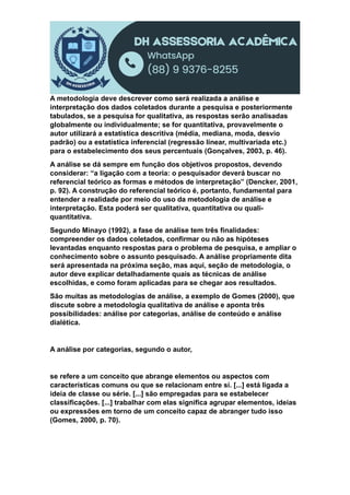 A metodologia deve descrever como será realizada a análise e
interpretação dos dados coletados durante a pesquisa e posteriormente
tabulados, se a pesquisa for qualitativa, as respostas serão analisadas
globalmente ou individualmente; se for quantitativa, provavelmente o
autor utilizará a estatística descritiva (média, mediana, moda, desvio
padrão) ou a estatística inferencial (regressão linear, multivariada etc.)
para o estabelecimento dos seus percentuais (Gonçalves, 2003, p. 46).
A análise se dá sempre em função dos objetivos propostos, devendo
considerar: “a ligação com a teoria: o pesquisador deverá buscar no
referencial teórico as formas e métodos de interpretação” (Dencker, 2001,
p. 92). A construção do referencial teórico é, portanto, fundamental para
entender a realidade por meio do uso da metodologia de análise e
interpretação. Esta poderá ser qualitativa, quantitativa ou quali-
quantitativa.
Segundo Minayo (1992), a fase de análise tem três finalidades:
compreender os dados coletados, confirmar ou não as hipóteses
levantadas enquanto respostas para o problema de pesquisa, e ampliar o
conhecimento sobre o assunto pesquisado. A análise propriamente dita
será apresentada na próxima seção, mas aqui, seção de metodologia, o
autor deve explicar detalhadamente quais as técnicas de análise
escolhidas, e como foram aplicadas para se chegar aos resultados.
São muitas as metodologias de análise, a exemplo de Gomes (2000), que
discute sobre a metodologia qualitativa de análise e aponta três
possibilidades: análise por categorias, análise de conteúdo e análise
dialética.
A análise por categorias, segundo o autor,
se refere a um conceito que abrange elementos ou aspectos com
características comuns ou que se relacionam entre sí. [...] está ligada a
ideia de classe ou série. [...] são empregadas para se estabelecer
classificações. [...] trabalhar com elas significa agrupar elementos, ideias
ou expressões em torno de um conceito capaz de abranger tudo isso
(Gomes, 2000, p. 70).
 