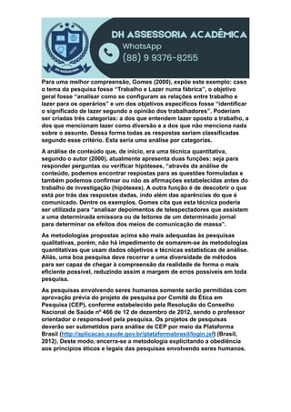 Para uma melhor compreensão, Gomes (2000), expõe este exemplo: caso
o tema da pesquisa fosse “Trabalho e Lazer numa fábrica”, o objetivo
geral fosse “analisar como se configuram as relações entre trabalho e
lazer para os operários” e um dos objetivos específicos fosse “identificar
o significado de lazer segundo a opinião dos trabalhadores”. Poderiam
ser criadas três categorias: a dos que entendem lazer oposto a trabalho, a
dos que mencionam lazer como diversão e a dos que não menciona nada
sobre o assunto. Dessa forma todas as respostas seriam classificadas
segundo esse critério. Esta seria uma análise por categorias.
A análise de conteúdo que, de início, era uma técnica quantitativa,
segundo o autor (2000), atualmente apresenta duas funções: seja para
responder perguntas ou verificar hipóteses, “através da análise de
conteúdo, podemos encontrar respostas para as questões formuladas e
também podemos confirmar ou não as afirmações estabelecidas antes do
trabalho de investigação (hipóteses). A outra função é de descobrir o que
está por trás das respostas dadas, indo além das aparências do que é
comunicado. Dentre os exemplos, Gomes cita que esta técnica poderia
ser utilizada para “analisar depoimentos de telespectadores que assistem
a uma determinada emissora ou de leitores de um determinado jornal
para determinar os efeitos dos meios de comunicação de massa”.
As metodologias propostas acima são mais adequadas às pesquisas
qualitativas, porém, não há impedimento de somarem-se às metodologias
quantitativas que usam dados objetivos e técnicas estatísticas de análise.
Aliás, uma boa pesquisa deve recorrer a uma diversidade de métodos
para ser capaz de chegar à compreensão da realidade de forma o mais
eficiente possível, reduzindo assim a margem de erros possíveis em toda
pesquisa.
As pesquisas envolvendo seres humanos somente serão permitidas com
aprovação prévia do projeto de pesquisa por Comitê de Ética em
Pesquisa (CEP), conforme estabelecido pela Resolução do Conselho
Nacional de Saúde nº 466 de 12 de dezembro de 2012, sendo o professor
orientador o responsável pela pesquisa. Os projetos de pesquisas
deverão ser submetidos para análise de CEP por meio da Plataforma
Brasil (http://aplicacao.saude.gov.br/plataformabrasil/login.jsf) (Brasil,
2012). Deste modo, encerra-se a metodologia explicitando a obediência
aos princípios éticos e legais das pesquisas envolvendo seres humanos.
 