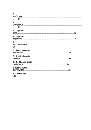 3
HIPÓTESE.....................................................................................................................
. 00
4
OBJETIVOS...................................................................................................................
00
4.1 Objetivo
geral...............................................................................................................00
4.2 Objetivo
específico.......................................................................................................00
5
METODOLOGIA...........................................................................................................
00
5.1 Título da seção
secundária..........................................................................................00
5.1.1 título da seção
terciária...............................................................................................00
5.1.1.1 título da seção
quaternária.......................................................................................00
6 RESULTADOS
ESPERADOS......................................................................................00
REFERÊNCIAS..............................................................................................................
..00
 