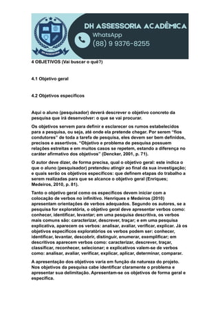 4 OBJETIVOS (Vai buscar o quê?)
4.1 Objetivo geral
4.2 Objetivos específicos
Aqui o aluno (pesquisador) deverá descrever o objetivo concreto da
pesquisa que irá desenvolver: o que se vai procurar.
Os objetivos servem para definir e esclarecer os rumos estabelecidos
para a pesquisa, ou seja, até onde ela pretende chegar. Por serem “fios
condutores” de toda a tarefa de pesquisa, eles devem ser bem definidos,
precisos e assertivos. “Objetivo e problema de pesquisa possuem
relações estreitas e em muitos casos se repetem, estando a diferença no
caráter afirmativo dos objetivos” (Dencker, 2001, p. 71).
O autor deve dizer, de forma precisa, qual o objetivo geral: este indica o
que o aluno (pesquisador) pretendeu atingir ao final da sua investigação;
e quais serão os objetivos específicos: que definem etapas do trabalho a
serem realizadas para que se alcance o objetivo geral (Enriques;
Medeiros, 2010, p. 81).
Tanto o objetivo geral como os específicos devem iniciar com a
colocação de verbos no infinitivo. Henriques e Medeiros (2010)
apresentam orientações de verbos adequados. Segundo os autores, se a
pesquisa for exploratória, o objetivo geral deve apresentar verbos como:
conhecer, identificar, levantar; em uma pesquisa descritiva, os verbos
mais comuns são: caracterizar, descrever, traçar; e em uma pesquisa
explicativa, aparecem os verbos: analisar, avaliar, verificar, explicar. Já os
objetivos específicos exploratórios os verbos podem ser: conhecer,
identificar, levantar, descobrir, distinguir, enumerar, exemplificar; em
descritivos aparecem verbos como: caracterizar, descrever, traçar,
classificar, reconhecer, selecionar; e explicativos valem-se de verbos
como: analisar, avaliar, verificar, explicar, aplicar, determinar, comparar.
A apresentação dos objetivos varia em função da natureza do projeto.
Nos objetivos da pesquisa cabe identificar claramente o problema e
apresentar sua delimitação. Apresentam-se os objetivos de forma geral e
específica.
 