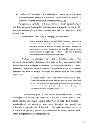 10
 Uma formação humanista com a finalidade de preparar para a vida e para
o desenvolvimento pessoal e humanitário. O êxito material só, não traz a
felicidade, conforme afirma Nove-Josserand (1998, p.04).
A proposta dos agricultores e das agricultoras, já naquela época, trazia em
seu bojo os pilares fundamentais propostos para a educação no século XXI:
formação cognitiva, afetiva e motora, ou seja, saber aprender, saber ser/conviver
e saber fazer.
Para Gimonet (2007, p.39), a Pedagogia da Alternância;
evita a dicotomia trabalho manual/trabalho intelectual garantindo a
manutenção de uma atividade intelectual, não por ela em si, mas
associada, integrada à atividade quotidiana de trabalho, de lazer, de
relacionamento, ou seja, simplesmente de vida. Ele ajuda a manter
permanentemente a relação ―ação – reflexão - ação‖ sem a qual não
existe formação em alternância digna deste nome.
A luta por uma educação do campo hoje no Brasil tem raízes nas lutas
de classe dos agricultores familiares com a visão de fazer valer sua identidade
camponesa enquanto classe trabalhadora. Os jovens que ficavam no campo,
geralmente, não tinham formação adequada. A tendência, sobretudo para quem
estudava, era ficar na cidade. Há quase um século atrás os camponeses
afirmavam:
As escolas urbanas servem para formar cidadãos para a cidade.
Quantos verdadeiros agricultores você tem visto sair das escolas oficiais
de agricultura? Para nós agricultores é sempre a mesma coisa, ou
instruir-se e deixar a terra, (...) ou para não deixar a terra, ficar ignorante
a vida toda! (NOVÉ-JOSSERAND, 1998, p.03).
A formação a partir da Casa Familiar Rural deve permitir ao jovem
um resgate de suas raízes, de sua história e a de sua localidade para que este
possa valorizar seu espaço naquele meio. Além de tudo, deve favorecer a
constituição de um projeto de vida, como alternativa para garantir sua
sobrevivência no meio rural. A formação obtida pelo jovem deve valorizar o
conhecimento que ele já possui - o conhecimento da família, do meio social,
enfim, as experiências já vividas pelo jovem.
 