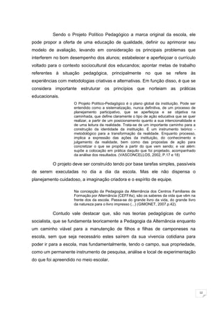 12
Sendo o Projeto Político Pedagógico a marca original da escola, ele
pode propor a oferta de uma educação de qualidade, definir ou aprimorar seu
modelo de avaliação, levando em consideração os principais problemas que
interferem no bom desempenho dos alunos; estabelecer e aperfeiçoar o currículo
voltado para o contexto sociocultural dos educandos; apontar metas de trabalho
referentes à situação pedagógica, principalmente no que se refere às
experiências com metodologias criativas e alternativas. Em função disso, é que se
considera importante estruturar os princípios que norteiam as práticas
educacionais.
O Projeto Político-Pedagógico é o plano global da instituição. Pode ser
entendido como a sistematização, nunca definitiva, de um processo de
planejamento participativo, que se aperfeiçoa e se objetiva na
caminhada, que define claramente o tipo de ação educativa que se quer
realizar, a partir de um posicionamento quanto a sua intencionalidade e
de uma leitura da realidade. Trata-se de um importante caminho para a
construção da identidade da instituição. É um instrumento teórico -
metodológico para a transformação da realidade. Enquanto processo,
implica a expressão das ações da instituição, do conhecimento e
julgamento da realidade, bem como das propostas de ação para
concretizar o que se propõe a partir do que vem sendo; e vai além:
supõe a colocação em prática daquilo que foi projetado, acompanhado
da análise dos resultados. (VASCONCELLOS, 2002, P.17 e 18)
O projeto deve ser construído tendo por base tarefas simples, passíveis
de serem executadas no dia a dia da escola. Mas ele não dispensa o
planejamento cuidadoso, a imaginação criadora e o espírito de equipe.
Na concepção da Pedagogia da Alternância dos Centros Familiares de
Formação por Alternância (CEFFAs), são os saberes da vida que vêm na
frente dos da escola. Passa-se do grande livro da vida, do grande livro
da natureza para o livro impresso (...) (GIMONET, 2007.p.42).
Contudo vale destacar que, são nas teorias pedagógicas de cunho
socialista, que se fundamenta teoricamente a Pedagogia da Alternância enquanto
um caminho viável para a manutenção de filhos e filhas de camponeses na
escola, sem que seja necessário estes saírem da sua vivencia cotidiana para
poder ir para a escola, mas fundamentalmente, tendo o campo, sua propriedade,
como um permanente instrumento de pesquisa, análise e local de experimentação
do que foi apreendido no meio escolar.
 