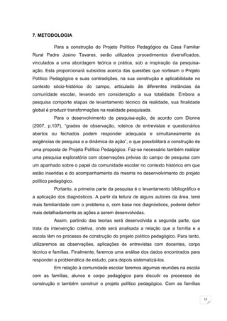 13
7. METODOLOGIA
Para a construção do Projeto Político Pedagógico da Casa Familiar
Rural Padre Josino Tavares, serão utilizados procedimentos diversificados,
vinculados a uma abordagem teórica e prática, sob a inspiração da pesquisa-
ação. Esta proporcionará subsídios acerca das questões que norteiam o Projeto
Político Pedagógico e suas contradições, na sua construção e aplicabilidade no
contexto sócio-histórico do campo, articulado às diferentes instâncias da
comunidade escolar, levando em consideração a sua totalidade. Embora a
pesquisa comporte etapas de levantamento técnico da realidade, sua finalidade
global é produzir transformações na realidade pesquisada.
Para o desenvolvimento da pesquisa-ação, de acordo com Dionne
(2007, p.107), ―grades de observação, roteiros de entrevistas e questionários
abertos ou fechados podem responder adequada e simultaneamente às
exigências de pesquisa e a dinâmica da ação‖, o que possibilitará a construção de
uma proposta de Projeto Político Pedagógico. Faz-se necessário também realizar
uma pesquisa exploratória com observações prévias do campo de pesquisa com
um apanhado sobre o papel da comunidade escolar no contexto histórico em que
estão inseridas e do acompanhamento da mesma no desenvolvimento do projeto
político pedagógico.
Portanto, a primeira parte da pesquisa é o levantamento bibliográfico e
a aplicação dos diagnósticos. A partir da leitura de alguns autores da área, terei
mais familiaridade com o problema e, com base nos diagnósticos, poderei definir
mais detalhadamente as ações a serem desenvolvidas.
Assim, partindo das teorias será desenvolvida a segunda parte, que
trata da intervenção coletiva, onde será analisada a relação que a família e a
escola têm no processo de construção do projeto político pedagógico. Para tanto,
utilizaremos as observações, aplicações de entrevistas com docentes, corpo
técnico e famílias. Finalmente, faremos uma análise dos dados encontrados para
responder a problemática de estudo, para depois sistematizá-los.
Em relação à comunidade escolar faremos algumas reuniões na escola
com as famílias, alunos e corpo pedagógico para discutir os processos de
construção e também construir o projeto político pedagógico. Com as famílias
 