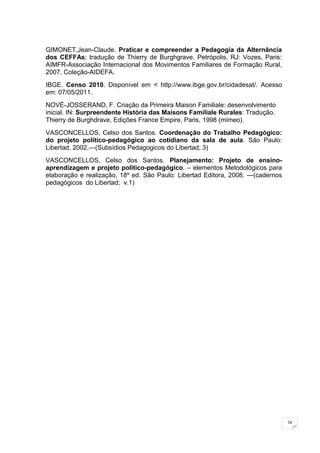 16
GIMONET,Jean-Claude. Praticar e compreender a Pedagogia da Alternância
dos CEFFAs; tradução de Thierry de Burghgrave. Petrópolis, RJ: Vozes, Paris:
AIMFR-Associação Internacional dos Movimentos Familiares de Formação Rural,
2007. Coleção-AIDEFA.
IBGE. Censo 2010. Disponível em < http://www.ibge.gov.br/cidadesat/. Acesso
em: 07/05/2011.
NOVÉ-JOSSERAND, F. Criação da Primeira Maison Familiale: desenvolvimento
inicial. IN: Surpreendente História das Maisons Familiale Rurales: Tradução.
Thierry de Burghdrave, Edições France Empire, Paris, 1998 (mimeo).
VASCONCELLOS, Celso dos Santos. Coordenação do Trabalho Pedagógico:
do projeto politico-pedagógico ao cotidiano da sala de aula. São Paulo:
Libertad, 2002.—(Subsídios Pedagogicos do Libertad; 3)
VASCONCELLOS, Celso dos Santos. Planejamento: Projeto de ensino-
aprendizagem e projeto politico-pedagógico. – elementos Metodológicos para
elaboração e realização, 18º ed. São Paulo: Libertad Editora, 2008. —(cadernos
pedagógicos do Libertad; v.1)
 