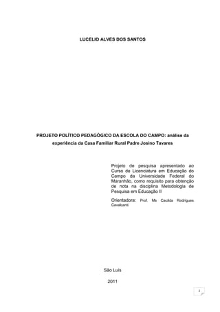 2
LUCELIO ALVES DOS SANTOS
PROJETO POLÍTICO PEDAGÓGICO DA ESCOLA DO CAMPO: análise da
experiência da Casa Familiar Rural Padre Josino Tavares
Projeto de pesquisa apresentado ao
Curso de Licenciatura em Educação do
Campo da Universidade Federal do
Maranhão, como requisito para obtenção
de nota na disciplina Metodologia de
Pesquisa em Educação II
Orientadora: Prof. Ms Cacilda Rodrigues
Cavalcanti
São Luís
2011
 