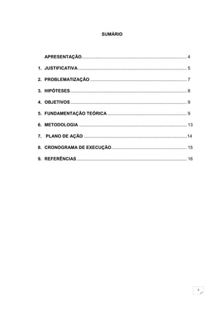 3
SUMÁRIO
APRESENTAÇÃO..................................................................................... 4
1. JUSTIFICATIVA........................................................................................ 5
2. PROBLEMATIZAÇÃO .............................................................................. 7
3. HIPÓTESES.............................................................................................. 8
4. OBJETIVOS.............................................................................................. 9
5. FUNDAMENTAÇÃO TEÓRICA ................................................................ 9
6. METODOLOGIA ....................................................................................... 13
7. PLANO DE AÇÃO ....................................................................................14
8. CRONOGRAMA DE EXECUÇÃO............................................................. 15
9. REFERÊNCIAS......................................................................................... 16
 