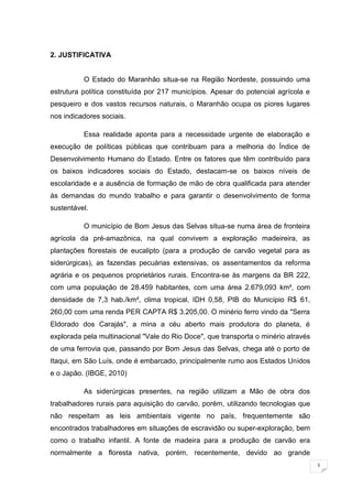 5
2. JUSTIFICATIVA
O Estado do Maranhão situa-se na Região Nordeste, possuindo uma
estrutura política constituída por 217 municípios. Apesar do potencial agrícola e
pesqueiro e dos vastos recursos naturais, o Maranhão ocupa os piores lugares
nos indicadores sociais.
Essa realidade aponta para a necessidade urgente de elaboração e
execução de políticas públicas que contribuam para a melhoria do Índice de
Desenvolvimento Humano do Estado. Entre os fatores que têm contribuído para
os baixos indicadores sociais do Estado, destacam-se os baixos níveis de
escolaridade e a ausência de formação de mão de obra qualificada para atender
às demandas do mundo trabalho e para garantir o desenvolvimento de forma
sustentável.
O município de Bom Jesus das Selvas situa-se numa área de fronteira
agrícola da pré-amazônica, na qual convivem a exploração madeireira, as
plantações florestais de eucalipto (para a produção de carvão vegetal para as
siderúrgicas), as fazendas pecuárias extensivas, os assentamentos da reforma
agrária e os pequenos proprietários rurais. Encontra-se às margens da BR 222,
com uma população de 28.459 habitantes, com uma área 2.679,093 km², com
densidade de 7,3 hab./km², clima tropical, IDH 0,58, PIB do Município R$ 61,
260,00 com uma renda PER CAPTA R$ 3.205,00. O minério ferro vindo da "Serra
Eldorado dos Carajás", a mina a céu aberto mais produtora do planeta, é
explorada pela multinacional "Vale do Rio Doce", que transporta o minério através
de uma ferrovia que, passando por Bom Jesus das Selvas, chega até o porto de
Itaqui, em São Luís, onde é embarcado, principalmente rumo aos Estados Unidos
e o Japão. (IBGE, 2010)
As siderúrgicas presentes, na região utilizam a Mão de obra dos
trabalhadores rurais para aquisição do carvão, porém, utilizando tecnologias que
não respeitam as leis ambientais vigente no país, frequentemente são
encontrados trabalhadores em situações de escravidão ou super-exploração, bem
como o trabalho infantil. A fonte de madeira para a produção de carvão era
normalmente a floresta nativa, porém, recentemente, devido ao grande
 