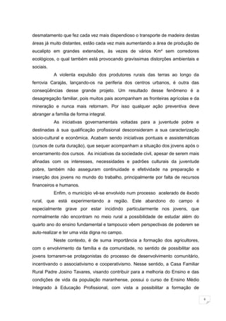 6
desmatamento que fez cada vez mais dispendioso o transporte de madeira destas
áreas já muito distantes, estão cada vez mais aumentando a área de produção de
eucalipto em grandes extensões, às vezes de vários Km² sem corredores
ecológicos, o qual também está provocando gravíssimas distorções ambientais e
sociais.
A violenta expulsão dos produtores rurais das terras ao longo da
ferrovia Carajás, lançando-os na periferia dos centros urbanos, é outra das
conseqüências desse grande projeto. Um resultado desse fenômeno é a
desagregação familiar, pois muitos pais acompanham as fronteiras agrícolas e da
mineração e nunca mais retornam. Por isso qualquer ação preventiva deve
abranger a família de forma integral.
As iniciativas governamentais voltadas para a juventude pobre e
destinadas à sua qualificação profissional desconsideram a sua caracterização
sócio-cultural e econômica. Acabam sendo iniciativas pontuais e assistemáticas
(cursos de curta duração), que sequer acompanham a situação dos jovens após o
encerramento dos cursos. As iniciativas da sociedade civil, apesar de serem mais
afinadas com os interesses, necessidades e padrões culturais da juventude
pobre, também não asseguram continuidade e efetividade na preparação e
inserção dos jovens no mundo do trabalho, principalmente por falta de recursos
financeiros e humanos.
Enfim, o município vê-se envolvido num processo acelerado de êxodo
rural, que está experimentando a região. Este abandono do campo é
especialmente grave por estar incidindo particularmente nos jovens, que
normalmente não encontram no meio rural a possibilidade de estudar além do
quarto ano do ensino fundamental e tampouco vêem perspectivas de poderem se
auto-realizar e ter uma vida digna no campo.
Neste contexto, é de suma importância a formação dos agricultores,
com o envolvimento da família e da comunidade, no sentido de possibilitar aos
jovens tornarem-se protagonistas do processo de desenvolvimento comunitário,
incentivando o associativismo e cooperativismo. Nesse sentido, a Casa Familiar
Rural Padre Josino Tavares, visando contribuir para a melhoria do Ensino e das
condições de vida da população maranhense, possui o curso de Ensino Médio
Integrado à Educação Profissional, com vista a possibilitar a formação de
 