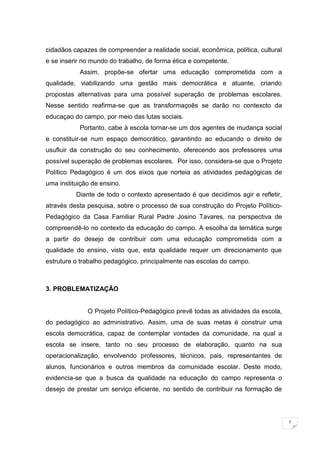7
cidadãos capazes de compreender a realidade social, econômica, política, cultural
e se inserir no mundo do trabalho, de forma ética e competente.
Assim, propõe-se ofertar uma educação comprometida com a
qualidade, viabilizando uma gestão mais democrática e atuante, criando
propostas alternativas para uma possível superação de problemas escolares.
Nesse sentido reafirma-se que as transformaçoês se darão no contexcto da
educaçao do campo, por meio das lutas sociais.
Portanto, cabe à escola tornar-se um dos agentes de mudança social
e constituir-se num espaço democrático, garantindo ao educando o direito de
usufluir da construção do seu conhecimento, oferecendo aos professores uma
possível superação de problemas escolares. Por isso, considera-se que o Projeto
Político Pedagógico é um dos eixos que norteia as atividades pedagógicas de
uma instituição de ensino.
Diante de todo o contexto apresentado é que decidimos agir e refletir,
através desta pesquisa, sobre o processo de sua construção do Projeto Político-
Pedagógico da Casa Familiar Rural Padre Josino Tavares, na perspectiva de
compreendê-lo no contexto da educação do campo. A escolha da temática surge
a partir do desejo de contribuir com uma educação comprometida com a
qualidade do ensino, visto que, esta qualidade requer um direcionamento que
estruture o trabalho pedagógico, principalmente nas escolas do campo.
3. PROBLEMATIZAÇÃO
O Projeto Político-Pedagógico prevê todas as atividades da escola,
do pedagógico ao administrativo. Assim, uma de suas metas é construir uma
escola democrática, capaz de contemplar vontades da comunidade, na qual a
escola se insere, tanto no seu processo de elaboração, quanto na sua
operacionalização, envolvendo professores, técnicos, pais, representantes de
alunos, funcionários e outros membros da comunidade escolar. Deste modo,
evidencia-se que a busca da qualidade na educação do campo representa o
desejo de prestar um serviço eficiente, no sentido de contribuir na formação de
 