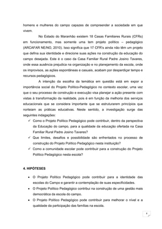 8
homens e mulheres do campo capazes de compreender a sociedade em que
vivem.
No Estado do Maranhão existem 18 Casas Familiares Rurais (CFRs)
em funcionamento, mas somente uma tem projeto político – pedagógico
(ARCAFAR NE/NO, 2010). Isso significa que 17 CFR’s ainda não têm um projeto
que defina sua identidade e direcione suas ações na construção da educação do
campo desejada. Este é o caso da Casa Familiar Rural Padre Josino Tavares,
onde essa ausência prejudica na organização e no planejamento da escola, onde
os improvisos, as ações espontâneas e casuais, acabam por desperdiçar tempo e
recursos pedagógicos.
A intenção da escolha da temática em questão está em expor a
importância social do Projeto Político-Pedagógico no contexto escolar, uma vez
que o seu processo de construção e execução visa planejar a ação presente com
vistas à transformação da realidade, pois é em função da melhoria dos serviços
educacionais que se considera importante que se estruturarem princípios que
norteiam as práticas educativas. Neste sentido, a investigação surge das
seguintes indagações:
 Como o Projeto Político Pedagógico pode contribuir, dentro da perspectiva
da Educação do campo, para a qualidade da educação ofertada na Casa
Familiar Rural Padre Josino Tavares?
 Que limites, desafios e possibilidade são enfrentados no processo de
construção do Projeto Político Pedagógico nesta instituição?
 Como a comunidade escolar pode contribuir para a construção do Projeto
Político Pedagógico nesta escola?
4. HIPÓTESES
O Projeto Político Pedagógico pode contribuir para a identidade das
escolas do Campo e garantir a contemplação de suas especificidades.
O Projeto Político Pedagógico contribui na construção de uma gestão mais
democrática da escola do campo.
O Projeto Político Pedagógico pode contribuir para melhorar o nível e a
qualidade da participação das famílias na escola.
 