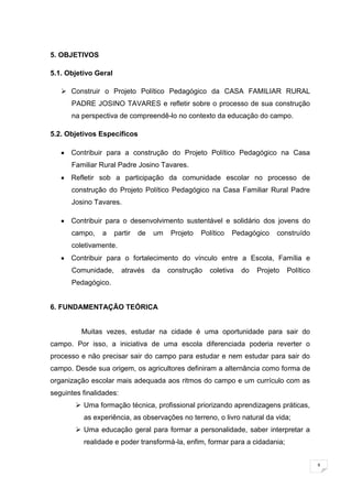 9
5. OBJETIVOS
5.1. Objetivo Geral
 Construir o Projeto Político Pedagógico da CASA FAMILIAR RURAL
PADRE JOSINO TAVARES e refletir sobre o processo de sua construção
na perspectiva de compreendê-lo no contexto da educação do campo.
5.2. Objetivos Específicos
Contribuir para a construção do Projeto Político Pedagógico na Casa
Familiar Rural Padre Josino Tavares.
Refletir sob a participação da comunidade escolar no processo de
construção do Projeto Político Pedagógico na Casa Familiar Rural Padre
Josino Tavares.
Contribuir para o desenvolvimento sustentável e solidário dos jovens do
campo, a partir de um Projeto Político Pedagógico construído
coletivamente.
Contribuir para o fortalecimento do vínculo entre a Escola, Família e
Comunidade, através da construção coletiva do Projeto Político
Pedagógico.
6. FUNDAMENTAÇÃO TEÓRICA
Muitas vezes, estudar na cidade é uma oportunidade para sair do
campo. Por isso, a iniciativa de uma escola diferenciada poderia reverter o
processo e não precisar sair do campo para estudar e nem estudar para sair do
campo. Desde sua origem, os agricultores definiram a alternância como forma de
organização escolar mais adequada aos ritmos do campo e um currículo com as
seguintes finalidades:
 Uma formação técnica, profissional priorizando aprendizagens práticas,
as experiência, as observações no terreno, o livro natural da vida;
 Uma educação geral para formar a personalidade, saber interpretar a
realidade e poder transformá-la, enfim, formar para a cidadania;
 