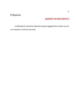 8
6- Orçamento
(QUANTO VAI SER GASTO?)
A elaboração do orçamento responde à pergunta quanto? Deve constar o que vai
ser comprado e o valor de cada coisa.
 