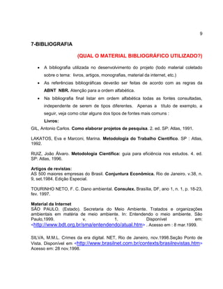 9
7-BIBLIOGRAFIA
(QUAL O MATERIAL BIBLIOGRÁFICO UTILIZADO?)
 A bibliografia utilizada no desenvolvimento do projeto (todo material coletado
sobre o tema: livros, artigos, monografias, material da internet, etc.)
 As referências bibliográficas deverão ser feitas de acordo com as regras da
ABNT NBR. Atenção para a ordem alfabética.
 Na bibliografia final listar em ordem alfabética todas as fontes consultadas,
independente de serem de tipos diferentes. Apenas a título de exemplo, a
seguir, veja como citar alguns dos tipos de fontes mais comuns :
Livros:
GIL, Antonio Carlos. Como elaborar projetos de pesquisa. 2. ed. SP: Atlas, 1991.
LAKATOS, Eva e Marconi, Marina. Metodologia do Trabalho Científico. SP : Atlas,
1992.
RUIZ, João Álvaro. Metodologia Científica: guia para eficiência nos estudos. 4. ed.
SP: Atlas, 1996.
Artigos de revistas:
AS 500 maiores empresas do Brasil. Conjuntura Econômica. Rio de Janeiro. v.38, n.
9, set.1984. Edição Especial.
TOURINHO NETO, F. C. Dano ambiental. Consulex. Brasília, DF, ano 1, n. 1, p. 18-23,
fev. 1997.
Material da Internet
SÃO PAULO. (Estado). Secretaria do Meio Ambiente. Tratados e organizações
ambientais em matéria de meio ambiente. In: Entendendo o meio ambiente. São
Paulo,1999. v. 1. Disponível em:
<http://www.bdt.org.br/sma/entendendo/atual.htm> . Acesso em : 8 mar.1999.
SILVA, M.M.L. Crimes da era digital. NET, Rio de Janeiro, nov.1998.Seção Ponto de
Vista. Disponível em <http://www.brasilnet.com.br/contexts/brasilrevistas.htm>
Acesso em: 28 nov.1998.
 