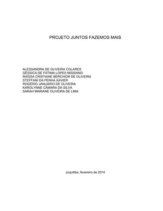 PROJETO JUNTOS FAZEMOS MAIS
ALESSANDRA DE OLIVEIRA COLARES
GÉSSICA DE FÁTIMA LOPES MISSIANO
RAÍSSA CRISTIANE BERCHIOR DE OLIVEIRA
STEFFANI DA PENHA XAVIER
ROGÉRIO JANUÁRIO DE OLIVEIRA
KAROLYNNE CÂMARA DA SILVA
SARAH MARIANE OLIVEIRA DE LIMA
Juquitiba, fevereiro de 2014
 