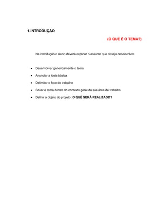 1-INTRODUÇÃO
(O QUE É O TEMA?)
Na introdução o aluno deverá explicar o assunto que deseja desenvolver.
 Desenvolver genericamente o tema
 Anunciar a ideia básica
 Delimitar o foco do trabalho
 Situar o tema dentro do contexto geral da sua área de trabalho
 Definir o objeto do projeto: O QUÊ SERÁ REALIZADO?
 