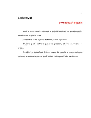 4
2- OBJETIVOS
( VAI BUSCAR O QUÊ?)
Aqui o aluno deverá descrever o objetivo concreto do projeto que irá
desenvolver: o que vai fazer.
Apresentam-se os objetivos de forma geral e específica.
Objetivo geral - define o que o pesquisador pretende atingir com seu
projeto.
Os objetivos específicos definem etapas do trabalho a serem realizadas
para que se alcance o objetivo geral. Utilizar verbos para iniciar os objetivos:
 