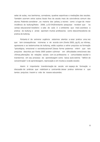 salas de aulas, nos banheiros, corredores, quadras esportivas e mediações das escolas.
Também ocorrem entre outros locais fora da escola mais de convivência comum dos
alunos. Podendo considerar ,na maioria dos países, o recreio
incidência do bullyng(Pedra

2008, p.53-54)Entretanto pesquisas

campo educacional brasileiro o sala de aula é
pratica

do bullyng e

ainda

como o lugar de maior
revelam que

no

o ambiente que mais acontece a

apontam muitos professores

como desconhecedores da

pratica do bullyng.
Portanto é de extrema urgência
que

tem consequências

estarmos atentos a essa pratica uma vez

inúmeras e de acordo com (Fante 2005, pg.9), as vítimas,

agressores e as testemunhas do bullying, estão sujeitos a sofrer prejuízos na formação
―psicológica, emocional e socioeducacional‖,Dessa forma podemos
prejuízos descritos por Fante 2005 podem culminar

inferir

que

tais

em dificuldades emocionais das

vítimas,alterações de relações sociais com os professores e

comunidades escolar e

transtornos em seu processo de aprendizagem como baixa auto-estima ―déficit de
concentração‖ e de aprendizagem, reprovação e em muitos a evasão escolar.
Assim

é

importante

transformação da

escola

em espaço de

formação

discussão de práticas que viabilizem a contramão dessa pratica dolorosa e

e

que

tantos prejuízos trazem a vida de nossos educandos.

8

 
