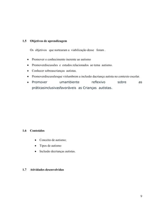 1.5

Objetivos de aprendizagem
Os objetivos que nortearam a viabilização desse foram .
Promover o conhecimento inerente ao autismo
Promoverdiscussões e estudos relacionados ao tema autismo.
Conhecer sobreascrianças autistas.
Promoverdiscussõesque vislumbrem a inclusão dacriança autista no contexto escolar.
Promover

umambiente

reflexivo

sobre

as

práticasinclusivasfavoráveis as Crianças autistas.

1.6

Conteúdos
Conceito de autismo;
Tipos de autismo
Inclusão decrianças autistas.

1.7

Atividades desenvolvidas

9

 