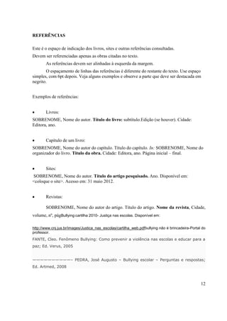 REFERÊNCIAS
Este é o espaço de indicação dos livros, sites e outras referências consultadas.
Devem ser referenciadas apenas as obras citadas no texto.
As referências devem ser alinhadas à esquerda da margem.
O espaçamento de linhas das referências é diferente do restante do texto. Use espaço
simples, com 6pt depois. Veja alguns exemplos e observe a parte que deve ser destacada em
negrito.
Exemplos de referências:
Livros:
SOBRENOME, Nome do autor. Título do livro: subtítulo.Edição (se houver). Cidade:
Editora, ano.
Capítulo de um livro:
SOBRENOME, Nome do autor do capítulo. Título do capítulo. In: SOBRENOME, Nome do
organizador do livro. Titulo da obra. Cidade: Editora, ano. Página inicial – final.
Sites:
SOBRENOME, Nome do autor. Título do artigo pesquisado. Ano. Disponível em:
<coloque o site>. Acesso em: 31 maio 2012.
Revistas:
SOBRENOME, Nome do autor do artigo. Título do artigo. Nome da revista, Cidade,
volume, nº, págBullying:cartilha 2010- Justiça nas escolas. Disponível em:
http://www.cnj.jus.br/images/Justica_nas_escolas/cartilha_web.pdfbullying não é brincadeira-Portal do
professor.
FANTE, Cleo. Fenômeno Bullying: Como prevenir a violência nas escolas e educar para a
paz; Ed. Verus, 2005
——————————– PEDRA, José Augusto – Bullying escolar – Perguntas e respostas;
Ed. Artmed, 2008

12

 