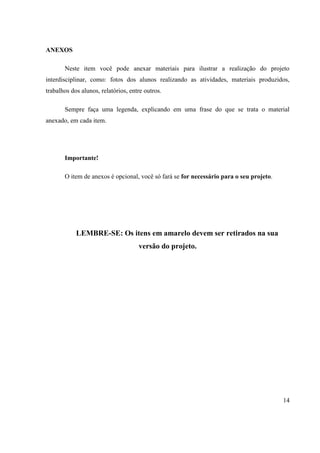 ANEXOS
Neste item você pode anexar materiais para ilustrar a realização do projeto
interdisciplinar, como: fotos dos alunos realizando as atividades, materiais produzidos,
trabalhos dos alunos, relatórios, entre outros.
Sempre faça uma legenda, explicando em uma frase do que se trata o material
anexado, em cada item.

Importante!
O item de anexos é opcional, você só fará se for necessário para o seu projeto.

LEMBRE-SE: Os itens em amarelo devem ser retirados na sua
versão do projeto.

14

 