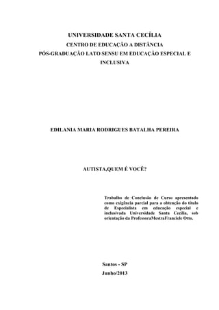 UNIVERSIDADE SANTA CECÍLIA
CENTRO DE EDUCAÇÃO A DISTÂNCIA
PÓS-GRADUAÇÃO LATO SENSU EM EDUCAÇÃO ESPECIAL E
INCLUSIVA

EDILANIA MARIA RODRIGUES BATALHA PEREIRA

AUTISTA,QUEM É VOCÊ?

Trabalho de Conclusão de Curso apresentado
como exigência parcial para a obtenção do título
de Especialista em educação especial e
inclusivada Universidade Santa Cecília, sob
orientação da ProfessoraMestraFranciele Otto.

Santos - SP
Junho/2013

 