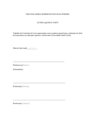 EDILANIA MARIA RODRIGUES BATALHA PEREIRA

AUTISTA,QUEM É VOCÊ?

Trabalho de Conclusão de Curso apresentado como exigência parcial para a obtenção do título
de Especialista em educação especial e inclusivada Universidade Santa Cecília.

Data da Aprovação ___/___/___

________________________________________________________
Professor (a)[Nome1]
(Orientadora)

_________________________________________________________
Professor(a) [Nome2]

_________________________________________________________
Professor(a) [Nome3]

 