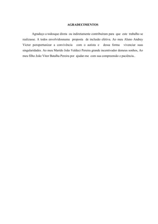 AGRADECIMENTOS
Agradeço a todosque direta ou indiretamente contribuíram para que este trabalho se
realizasse. A todos envolvidosnuma proposta de inclusão efetiva. Ao meu Aluno Andrey
Victor poroportunizar a convivência

com o autista e

dessa forma

vivenciar suas

singularidades. Ao meu Marido João Valdeci Pereira grande incentivador demeus sonhos, Ao
meu filho João Vitor Batalha Pereira por ajudar-me com sua compreensão e paciência..

 