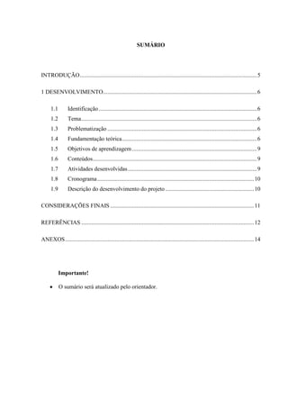 SUMÁRIO

INTRODUÇÃO .......................................................................................................................... 5
1 DESENVOLVIMENTO.......................................................................................................... 6
1.1

Identificação ............................................................................................................. 6

1.2

Tema ......................................................................................................................... 6

1.3

Problematização ....................................................................................................... 6

1.4

Fundamentação teórica ............................................................................................. 6

1.5

Objetivos de aprendizagem ...................................................................................... 9

1.6

Conteúdos ................................................................................................................. 9

1.7

Atividades desenvolvidas ......................................................................................... 9

1.8

Cronograma ............................................................................................................ 10

1.9

Descrição do desenvolvimento do projeto ............................................................. 10

CONSIDERAÇÕES FINAIS ................................................................................................... 11
REFERÊNCIAS ....................................................................................................................... 12
ANEXOS .................................................................................................................................. 14

Importante!
O sumário será atualizado pelo orientador.

 