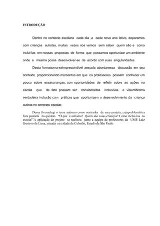 INTRODUÇÃO

Dentro no contexto escolara cada dia ,a cada novo ano letivo, deparamos
com crianças autistas, muitas vezes nos vemos sem saber quem são e como
inclui-las em nossas propostas de forma que possamos oportunizar um ambiente
onde a mesma possa desenvolver-se de acordo com suas singularidades.
Desta formatorna-seimprescindível aescola abordaressa discussão em seu
contexto, proporcionando momentos em que os professores possam conhecer um
pouco sobre essascrianças, com oportunidades de refletir sobre as ações na
escola

que

de fato possam ser

consideradas

inclusivas

e vislumbrema

verdadeira inclusão com práticas que oportunizem o desenvolvimento da criança
autista no contexto escolar.
Dessa formaelegi o tema autismo como norteador de meu projeto, cujaproblemática
fora pautada na questão “O que é autismo? Quem são essas crianças? Como incluí-las na
escola?”A aplicação do projeto se realizou junto a equipe de professores da UME Luiz
Gustavo de Lima, situada na cidade de Cubatão, Estado de São Paulo.

 