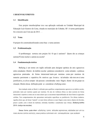 1 DESENVOLVIMENTO
1.1

Identificação
Este projeto interdisciplinar teve sua aplicação realizada na Unidade Municipal de

Educação Luiz Gustavo de Lima, situada no município de Cubatão, SP. A turma participante
foi o terceiro ano E do ano de 2013. .
1.2

Tema

O projeto foi construídoutilizando como base o tema autismo
1.3

Problematização
O problemaque norteou este projeto foi: O que é autismo? Quem são as crianças

autistas?Como incluir o autista na escola?
1.4

Fundamentação teórica
Bullying é um termo em inglês utilizado para designar aprática de atos agressivos

entre estudantes .Dentro do âmbito escolar podemos considerá-lo como atitudes e práticas
agressivas praticadas

de forma intencional tanto por meninas como por meninos de

maneira persistente e repetitiva. Os motivos que levam a tal atitudes não tem em si uma
justificativa, os alvos sempre são pessoas consideradas mais frágeis diante de um grupo ou
situação .Dentro dessa definição pode se considerar o bullyng como:
Sem tradução ainda no Brasil, é utilizado para qualiﬁcar comportamentos agressivos no âmbito escolar,
praticados tanto por meninos quanto por meninas. Os atos de violência (física ou não) ocorrem de forma
intencional e repetitiva contra um ou mais alunos que se encontram impossibilitados de fazer frente às agressões
sofridas. Tais comportamentos não apresentam motivações especíﬁcas ou justiﬁcáveis. Em última instância,
signiﬁca dizer que, de forma “natural”, os mais fortes utilizam os mais frágeis como meros objetos de diversão,
prazer e poder, com o intuito de maltratar, intimidar, humilhar e amedrontar suas vítimas. (Bullying:cartilha
2010- Justiça nas escolas)
Dessa forma pode inferir o Bullying como atitudes agressivas, adotadas por um ou
mais alunos contra outro(s), essa pratica culminam em consequências que acabam

6

 