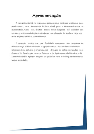 Apresentação
    A comunicação foi, no tempo dos primórdios, e continua sendo, no pós-
modernismo, uma ferramenta indispensável para o desenvolvimento da
humanidade. Com        isso, muitos   meios foram surgindo   no decorrer dos
séculos e se tornando indispensáveis par a a absorção de um bem cada vez
mais imprescindível: o conhecimento.


    O presente      projeto tem   por finalidade apresentar um programa de
televisão cujo público alvo será o agropecuarista. Ao abordar assuntos de
interesse deste público, o programa vai     divulgar as ações executadas pelo
Governo do Estado, por meio da Secretaria da Agricultura, da Pecuária e do
Desenvolvimento Agrário, em prol do produtor rural e consequentemente de
toda a sociedade.
 