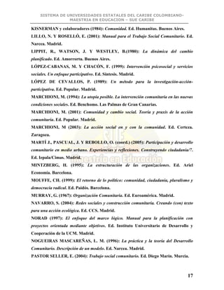 SISTEMA DE UNIVERSIDADES ESTATALES DEL CARIBE COLOMBIANO-
MAESTRIA EN EDUCACION – SUE CARIBE
17
KISNERMAN y colaboradores (1984): Comunidad. Ed. Humanitas. Buenos Aires.
LILLO, N. Y ROSELLÓ, E. (2001): Manual para el Trabajo Social Comunitario. Ed.
Narcea. Madrid.
LIPPIT, R., WATSON, J. Y WESTLEY, B.(1980): La dinámica del cambio
planificado. Ed. Amorrortu. Buenos Aires.
LÓPEZ-CABANAS, M. Y CHACÓN, F. (1999): Intervención psicosocial y servicios
sociales. Un enfoque participativo. Ed. Síntesis. Madrid.
LÓPEZ DE CEVALLOS, P. (1989): Un método para la investigación-acción-
participativa. Ed. Popular. Madrid.
MARCHIONI, M. (1994): La utopía posible. La intervención comunitaria en las nuevas
condiciones sociales. Ed. Benchomo. Las Palmas de Gran Canarias.
MARCHIONI, M. (2001): Comunidad y cambio social. Teoría y praxis de la acción
comunitaria. Ed. Popular. Madrid.
MARCHIONI, M (2003): La acción social en y con la comunidad. Ed. Certeza.
Zaragoza.
MARTÍ J., PASCUAL, J. Y REBOLLO, O. (coord.) (2005): Participación y desarrollo
comunitario en medio urbano. Experiencias y reflexiones. Construyendo ciudadanía/7.
Ed. Iepala/Cimas. Madrid.
MINTZBERG, H. (1995): La estructuración de las organizaciones. Ed. Ariel
Economía. Barcelona.
MOUFFE, CH. (1999): El retorno de lo político: comunidad, ciudadanía, pluralismo y
democracia radical. Ed. Paidós. Barcelona.
MURRAY, G. (1967): Organización Comunitaria. Ed. Euroamérica. Madrid.
NAVARRO, S. (2004): Redes sociales y construcción comunitaria. Creando (con) texto
para una acción ecológica. Ed. CCS. Madrid.
NORAD (1997): El enfoque del marco lógico. Manual para la planificación con
proyectos orientada mediante objetivos. Ed. Instituto Universitario de Desarrollo y
Cooperación de la UCM. Madrid.
NOGUEIRAS MASCAREÑAS, L. M. (1996): La práctica y la teoría del Desarrollo
Comunitario. Descripción de un modelo. Ed. Narcea. Madrid.
PASTOR SELLER, E. (2004): Trabajo social comunitario. Ed. Diego Marín. Murcia.
 