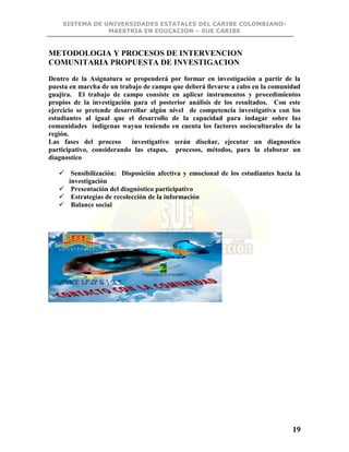 SISTEMA DE UNIVERSIDADES ESTATALES DEL CARIBE COLOMBIANO-
MAESTRIA EN EDUCACION – SUE CARIBE
19
METODOLOGIA Y PROCESOS DE INTERVENCION
COMUNITARIA PROPUESTA DE INVESTIGACION
Dentro de la Asignatura se propenderá por formar en investigación a partir de la
puesta en marcha de un trabajo de campo que deberá llevarse a cabo en la comunidad
guajira. El trabajo de campo consiste en aplicar instrumentos y procedimientos
propios de la investigación para el posterior análisis de los resultados. Con este
ejercicio se pretende desarrollar algún nivel de competencia investigativa con los
estudiantes al igual que el desarrollo de la capacidad para indagar sobre las
comunidades indígenas wayuu teniendo en cuenta los factores socioculturales de la
región.
Las fases del proceso investigativo serán diseñar, ejecutar un diagnostico
participativo, considerando las etapas, procesos, métodos, para la elaborar un
diagnostico
 Sensibilización: Disposición afectiva y emocional de los estudiantes hacia la
investigación
 Presentación del diagnóstico participativo
 Estrategias de recolección de la información
 Balance social
 