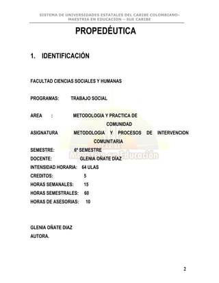 SISTEMA DE UNIVERSIDADES ESTATALES DEL CARIBE COLOMBIANO-
MAESTRIA EN EDUCACION – SUE CARIBE
2
PROPEDÉUTICA
1. IDENTIFICACIÓN
FACULTAD CIENCIAS SOCIALES Y HUMANAS
PROGRAMAS: TRABAJO SOCIAL
AREA : METODOLOGIA Y PRACTICA DE
COMUNIDAD
ASIGNATURA METODOLOGIA Y PROCESOS DE INTERVENCION
COMUNITARIA
SEMESTRE: 6º SEMESTRE
DOCENTE: GLENIA OÑATE DÍAZ
INTENSIDAD HORARIA: 64 ULAS
CREDITOS: 5
HORAS SEMANALES: 15
HORAS SEMESTRALES: 60
HORAS DE ASESORIAS: 10
GLENIA OÑATE DIAZ
AUTORA.
 