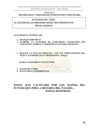 SISTEMA DE UNIVERSIDADES ESTATALES DEL CARIBE COLOMBIANO-
MAESTRIA EN EDUCACION – SUE CARIBE
20
GUIA No. 1
METODOLOGIA Y PROCESOS DE INTERVENCION COMUNITARIA
ACTIVIDAD EN EXTRACLASE
1. TRABAJO INDIVIDUAL
2. ELABORE UN GLOSARIO DE COMUNIDAD ,UTILIZANDO LOS
CONCEPTOS ,TEORIAS Y TERMINOS EN ESTUDIO, 100 FICHAS
.
.
3. REALICE UN ENSAYO PERSONAL CON SUS APRECIACIONES DEL
TEMA Y SU IMPORTANCIA PROFESIONAL 10 hojas
Producto: GLOSARIO Y ENSAYO NO.01
4. SALIDA DE CAMPO
5. ENSAYO DE LA EXPERIENCIAS
ESTOY MAS CAUTIVADO POR LOS SUEÑOS DEL
FUTURO QUE POR LA HISTORIA DEL PASADO…
TOMAS JEFFERSON
ACTIVIDAD DEL TEMA:
EL ESTUDIO DE LA COMUNIDAD DESDE UNA PERSPECTIVA
SOCIAL HUMANA
 