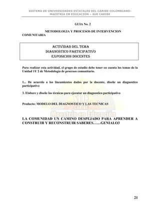 SISTEMA DE UNIVERSIDADES ESTATALES DEL CARIBE COLOMBIANO-
MAESTRIA EN EDUCACION – SUE CARIBE
21
GUIA No. 2
METODOLOGIA Y PROCESOS DE INTERVENCION
COMUNITARIA
Para realizar esta actividad, el grupo de estudio debe tener en cuenta los temas de la
Unidad 1Y 2 de Metodología de procesos comunitario.
1... De acuerdo a los lineamientos dados por la docente, diseñe un diagnostico
participativo
3. Elabore y diseñe las técnicas para ejecutar un diagnostico participativo
Producto: MODELO DEL DIAGNOSTICO Y LAS TECNICAS
LA COMUNIDAD UN CAMINO DESPEJADO PARA APRENDER A
CONSTRUIR Y RECONSTRUIR SABERES……GENIALO3
ACTIVIDAD DEL TEMA
DIAGNOSTICO PARTICIPATIVO
EXPOSICION DOCENTES
 