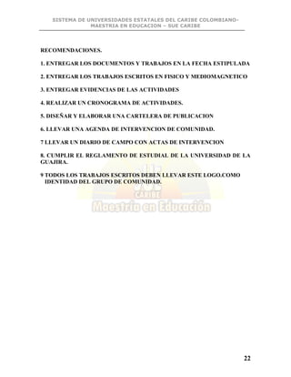 SISTEMA DE UNIVERSIDADES ESTATALES DEL CARIBE COLOMBIANO-
MAESTRIA EN EDUCACION – SUE CARIBE
22
RECOMENDACIONES.
1. ENTREGAR LOS DOCUMENTOS Y TRABAJOS EN LA FECHA ESTIPULADA
2. ENTREGAR LOS TRABAJOS ESCRITOS EN FISICO Y MEDIOMAGNETICO
3. ENTREGAR EVIDENCIAS DE LAS ACTIVIDADES
4. REALIZAR UN CRONOGRAMA DE ACTIVIDADES.
5. DISEÑAR Y ELABORAR UNA CARTELERA DE PUBLICACION
6. LLEVAR UNA AGENDA DE INTERVENCION DE COMUNIDAD.
7 LLEVAR UN DIARIO DE CAMPO CON ACTAS DE INTERVENCION
8. CUMPLIR EL REGLAMENTO DE ESTUDIAL DE LA UNIVERSIDAD DE LA
GUAJIRA.
9 TODOS LOS TRABAJOS ESCRITOS DEBEN LLEVAR ESTE LOGO.COMO
IDENTIDAD DEL GRUPO DE COMUNIDAD.
 
