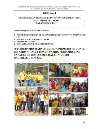 SISTEMA DE UNIVERSIDADES ESTATALES DEL CARIBE COLOMBIANO-
MAESTRIA EN EDUCACION – SUE CARIBE
24
GUIA No. 4
METODOLOGIA Y PROCESOS DE INTERVENCION COMUNITARIA
ACTIVIDAD DEL TEMA:
BALANCE SOCIAL
Instrucciones para realizar esta Actividad:
 PONER EN EVIDENCIA EL DIAGNOSTICO PARTICIPATIVO ATRAVES DE
UN
 BALANCE SOCIALCOMUNITARIO
 SALIDA DE CAMPO …
 SOCIALIZACION DE LA EXPERIENCIA.
SI PUDIERAMOS DARNOS CUENTA PRIMERO EN DONDE
ESTAMOS Y HACIA DONDE VAMOS, SERIAMOS MAS
CAPACES DE JUSGAR QUE HACER Y COMO
HACERLO…. LINCON.
 