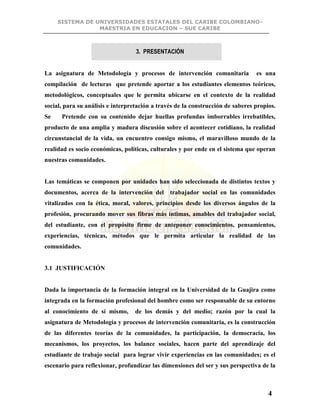 SISTEMA DE UNIVERSIDADES ESTATALES DEL CARIBE COLOMBIANO-
MAESTRIA EN EDUCACION – SUE CARIBE
4
3. PRESENTACIÓN
La asignatura de Metodología y procesos de intervención comunitaria es una
compilación de lecturas que pretende aportar a los estudiantes elementos teóricos,
metodológicos, conceptuales que le permita ubicarse en el contexto de la realidad
social, para su análisis e interpretación a través de la construcción de saberes propios.
Se Pretende con su contenido dejar huellas profundas imborrables irrebatibles,
producto de una amplia y madura discusión sobre el acontecer cotidiano, la realidad
circunstancial de la vida, un encuentro consigo mismo, el maravilloso mundo de la
realidad es socio económicas, políticas, culturales y por ende en el sistema que operan
nuestras comunidades.
Las temáticas se componen por unidades han sido seleccionada de distintos textos y
documentos, acerca de la intervención del trabajador social en las comunidades
vitalizados con la ética, moral, valores, principios desde los diversos ángulos de la
profesión, procurando mover sus fibras más íntimas, amables del trabajador social,
del estudiante, con el propósito firme de anteponer conocimientos, pensamientos,
experiencias, técnicas, métodos que le permita articular la realidad de las
comunidades.
3.1 JUSTIFICACIÓN
Dada la importancia de la formación integral en la Universidad de la Guajira como
integrada en la formación profesional del hombre como ser responsable de su entorno
al conocimiento de sí mismo, de los demás y del medio; razón por la cual la
asignatura de Metodología y procesos de intervención comunitaria, es la construcción
de las diferentes teorías de la comunidades, la participación, la democracia, los
mecanismos, los proyectos, los balance sociales, hacen parte del aprendizaje del
estudiante de trabajo social para lograr vivir experiencias en las comunidades; es el
escenario para reflexionar, profundizar las dimensiones del ser y sus perspectiva de la
 