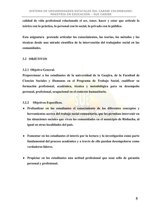 SISTEMA DE UNIVERSIDADES ESTATALES DEL CARIBE COLOMBIANO-
MAESTRIA EN EDUCACION – SUE CARIBE
5
calidad de vida profesional relacionado el ser, tener, hacer y estar que articule lo
teórico con lo práctica, lo personal con lo social, lo privado con lo público.
Esta asignatura pretende articular los conocimientos, las teorías, los métodos y las
técnicas desde una mirada científica de la intervención del trabajador social en las
comunidades.
3.2 OBJETIVOS
3.2.1 Objetivo General.
Proporcionar a los estudiantes de la universidad de la Guajira, de la Facultad de
Ciencias Sociales y Humanas en el Programa de Trabajo Social, cualificar su
formación profesional, académica, técnica y metodológica para su desempeño
personal, profesional, ocupacional en el contexto humanitario.
3.2.2 Objetivos Específicos.
 Profundizar en los estudiantes el conocimiento de los diferentes conceptos y
herramientas acerca del trabajo social comunitario, que les permitan intervenir en
las situaciones sociales que viven las comunidades en el municipio de Riohacha, al
igual en otras localidades del país.
 Fomentar en los estudiantes el interés por la lectura y la investigación como parte
fundamental del proceso académico y a través de ello puedan desempeñarse como
verdaderos líderes.
 Propiciar en los estudiantes una actitud profesional que sean sello de garantía
personal y profesional.
 
